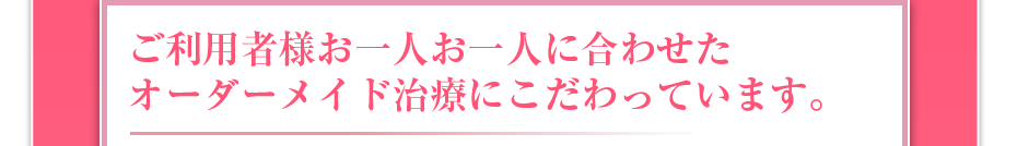 ご利用者様お一人お一人に合わせたオーダーメイド治療にこだわっています。