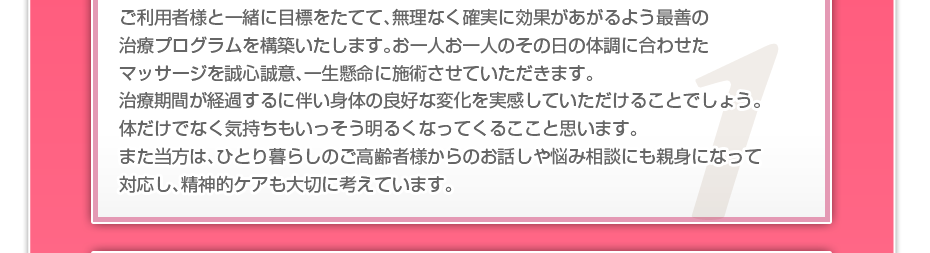 ケアマネさんと相談・摺り合わせの上、短期・中期・長期の目標を定めて、ご利用者さまにピッタリのペースを考え、 マッサージやリハビリを行っていきます。無理なく確実に効果が上がるような施術を心がけています。