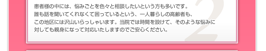 患者さんの中には、悩みごとを色々と相談したいというかたも多いです。誰も話を聞いてくれなくて困っているという一人暮らしの高齢者もこの地域にはたくさんいらっしゃいます。当院では、時間を取ってそのような悩みに対しても親身になって対応しますのでご安心ください。