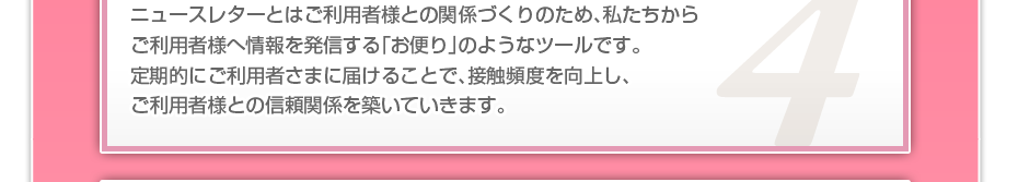 ニュースレターとはご利用者様との関係づくりのため、私たちからご利用者様へ情報を発信する「お便り」のようなツールです。定期的にご利用者さまに届けることで、接触頻度を向上し、ご利用者様との信頼関係を築いていきます。