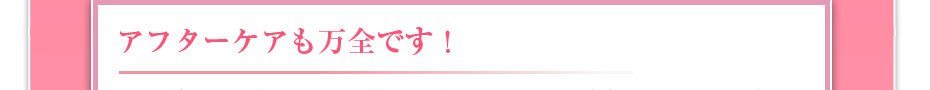 アフターケアも万全です！