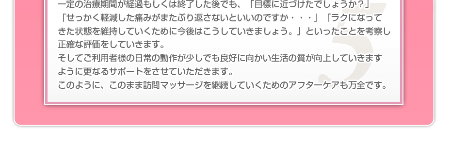 一定の治療期間が経過もしくは終了した後でも、「目標に近づけたでしょうか？」「せっかく軽減した痛みがまたぶり返さないといいのですか・・・」「ラクになってきた状態を維持していくために今後はこうしていきましょう。」といったことを考察し正確な評価をしていきます。そしてご利用者様の日常の動作が少しでも良好に向かい生活の質が向上していきますように更なるサポートをさせていただきます。このように、このまま訪問マッサージを継続していくためのアフターケアも万全です。